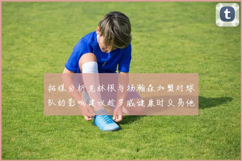 拓媒分析克林根与杨瀚森加盟对球队的影响建议趁罗威健康时交易他