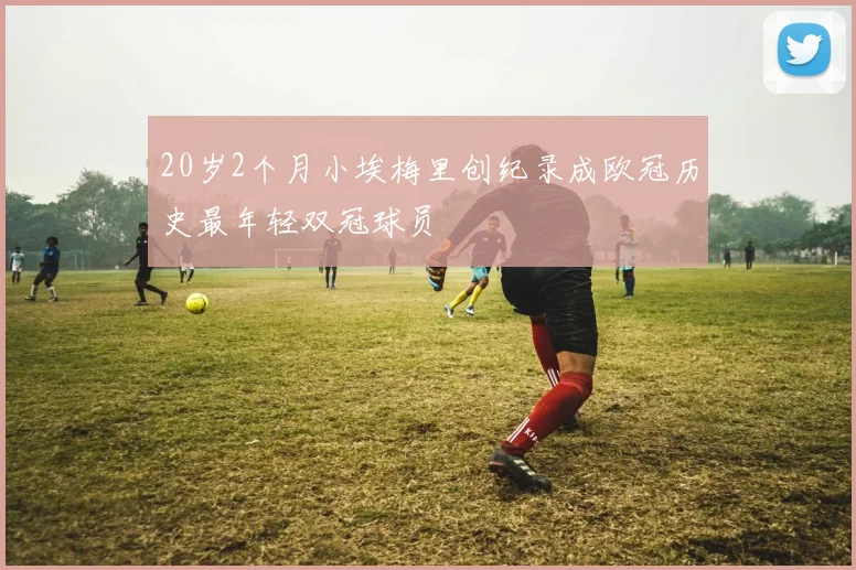 20岁2个月小埃梅里创纪录成欧冠历史最年轻双冠球员