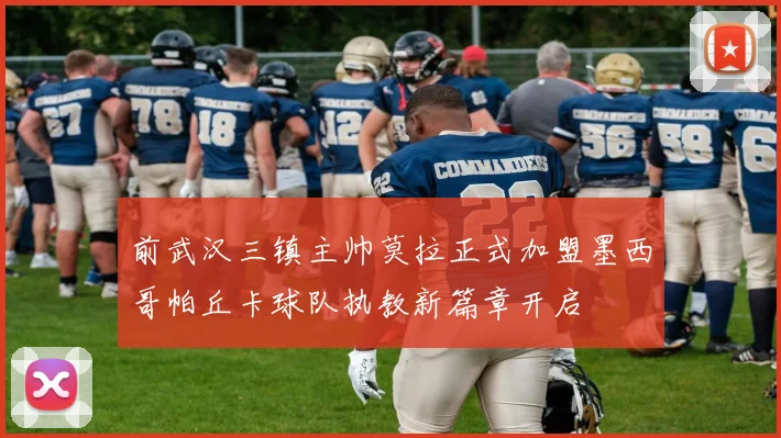 前武汉三镇主帅莫拉正式加盟墨西哥帕丘卡球队执教新篇章开启