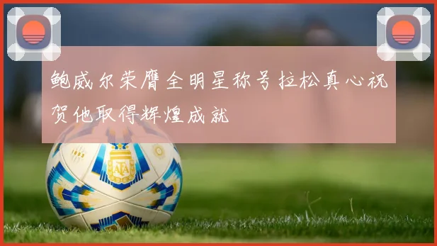 鲍威尔荣膺全明星称号拉松真心祝贺他取得辉煌成就