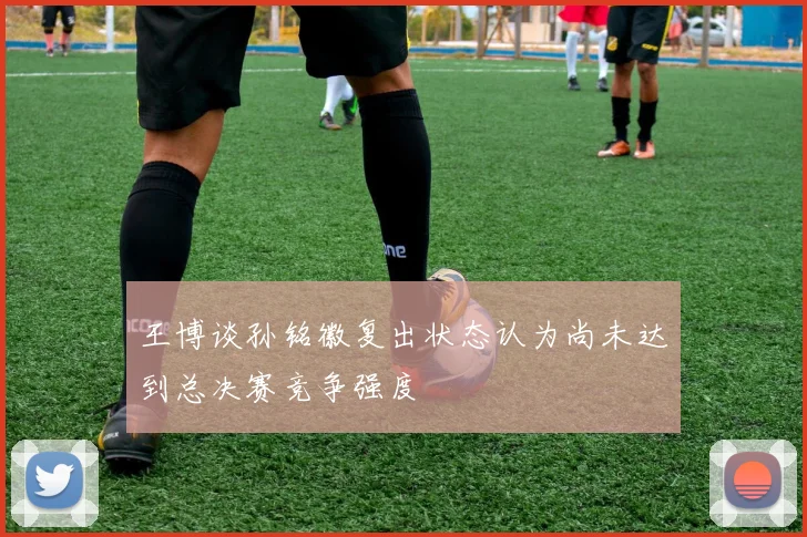 王博谈孙铭徽复出状态认为尚未达到总决赛竞争强度