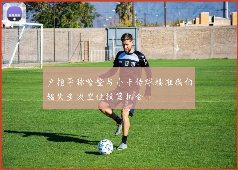 卢指导称哈登与小卡传球精准我们错失多次空位投篮机会