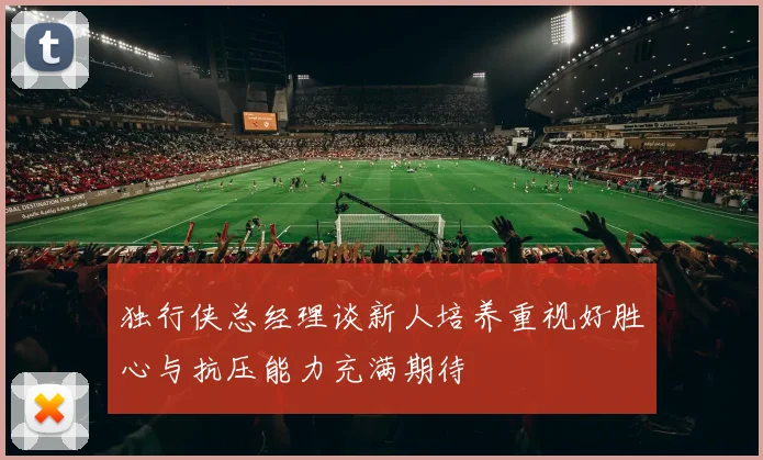 独行侠总经理谈新人培养重视好胜心与抗压能力充满期待