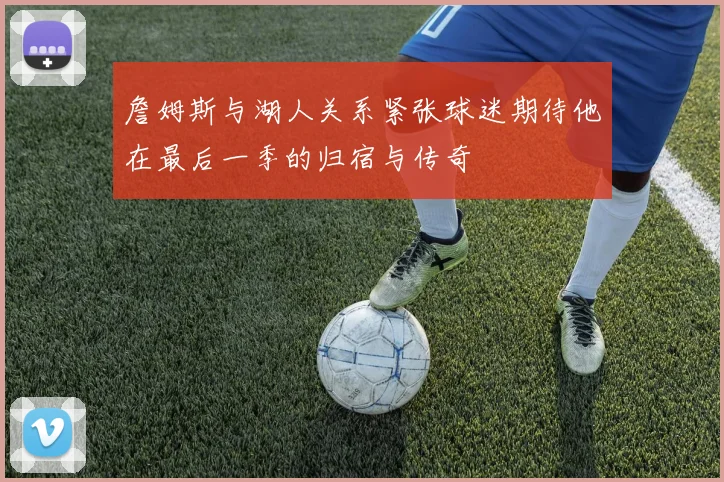 詹姆斯与湖人关系紧张球迷期待他在最后一季的归宿与传奇