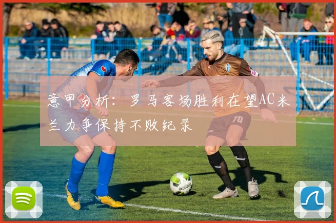 意甲分析：罗马客场胜利在望AC米兰力争保持不败纪录