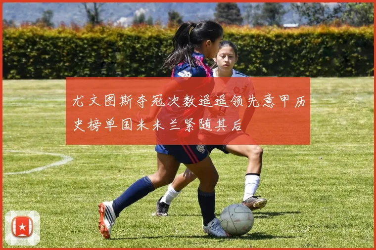 尤文图斯夺冠次数遥遥领先意甲历史榜单国米米兰紧随其后