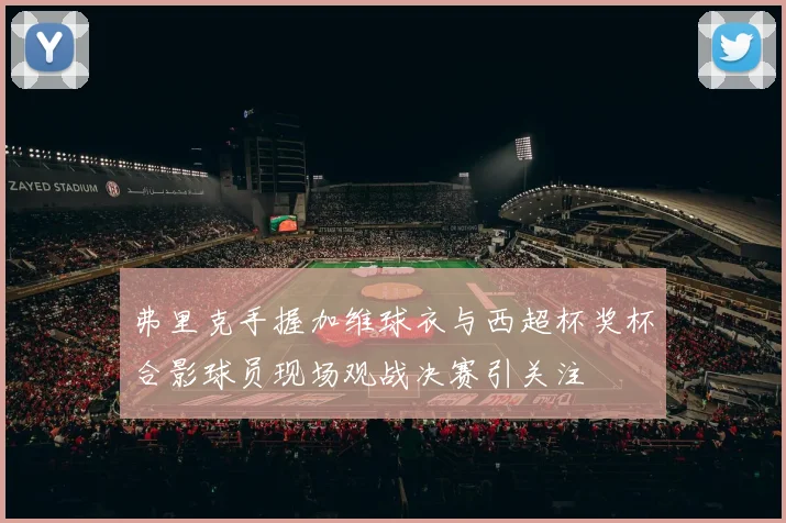 弗里克手握加维球衣与西超杯奖杯合影球员现场观战决赛引关注