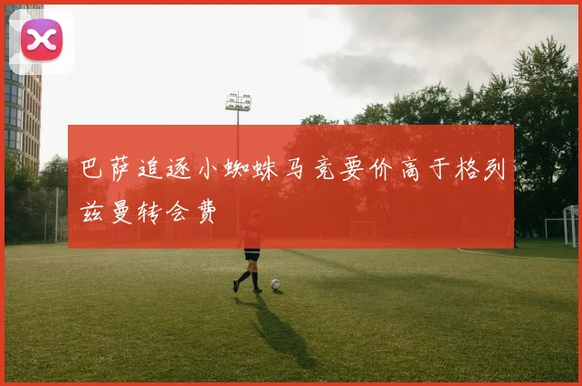 巴萨追逐小蜘蛛马竞要价高于格列兹曼转会费