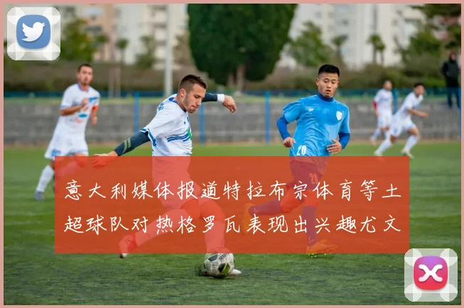 意大利媒体报道特拉布宗体育等土超球队对热格罗瓦表现出兴趣尤文图斯愿意出售这名球员