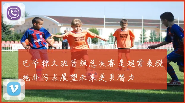 巴爷称文班晋级总决赛是超常表现绝非污点展望未来更具潜力