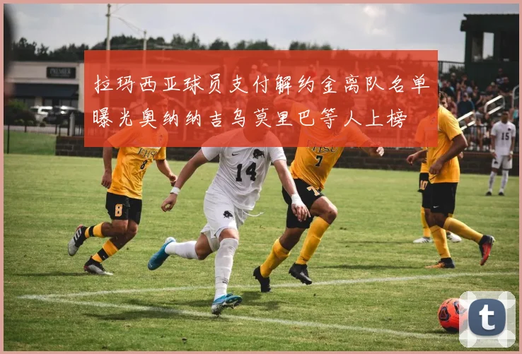 拉玛西亚球员支付解约金离队名单曝光奥纳纳吉乌莫里巴等人上榜