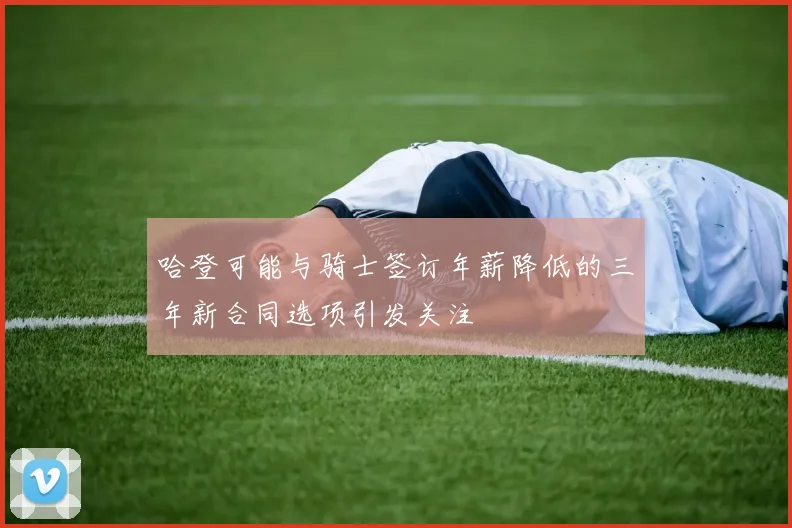 哈登可能与骑士签订年薪降低的三年新合同选项引发关注