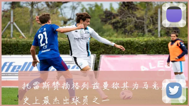 托雷斯赞扬格列兹曼称其为马竞历史上最杰出球员之一