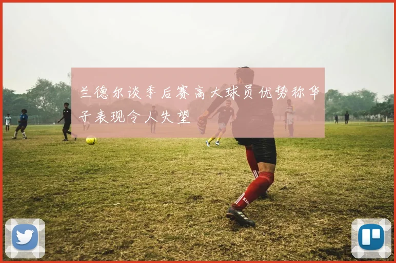 兰德尔谈季后赛高大球员优势称华子表现令人失望